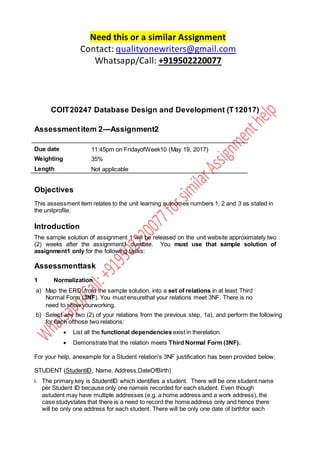 Need this or a similar Assignment
Contact: qualityonewriters@gmail.com
Whatsapp/Call: +919502220077
COIT20247 Database Design and Development (T12017)
Assessmentitem 2—Assignment2
Due date 11:45pm on FridayofWeek10 (May 19, 2017)
Weighting 35%
Length Not applicable
Objectives
This assessment item relates to the unit learning outcomes numbers 1, 2 and 3 as stated in
the unitprofile.
Introduction
The sample solution of assignment 1 will be released on the unit website approximately two
(2) weeks after the assignment1 duedate. You must use that sample solution of
assignment1 only for the following tasks:
Assessmenttask
1 Normalization
a) Map the ERD, from the sample solution, into a set of relations in at least Third
Normal Form (3NF). You must ensurethat your relations meet 3NF. There is no
need to show yourworking.
b) Select any two (2) of your relations from the previous step, 1a), and perform the following
for each ofthose two relations:
 List all the functional dependencies exist in therelation.
 Demonstrate that the relation meets Third Normal Form (3NF).
For your help, anexample for a Student relation’s 3NF justification has been provided below:
STUDENT (StudentID, Name, Address,DateOfBirth)
i. The primary key is StudentID which identifies a student. There will be one student name
per Student ID because only one nameis recorded for each student. Even though
astudent may have multiple addresses (e.g. a home address and a work address), the
case studystates that there is a need to record the home address only and hence there
will be only one address for each student. There will be only one date of birthfor each
 