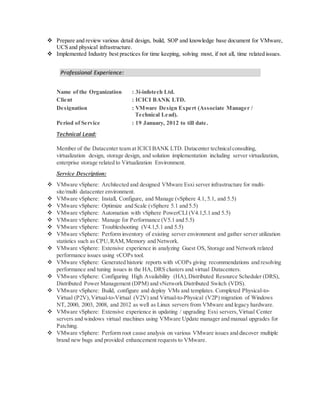  Prepare and review various detail design, build, SOP and knowledge base document for VMware,
UCS and physical infrastructure.
 Implemented Industry best practices for time keeping, solving most, if not all, time related issues.
Professional Experience:
Name of the Organization : 3i-infotech Ltd.
Client : ICICI BANK LTD.
Designation : VMware Design Expert (Associate Manager /
Technical Lead).
Period of Service : 19 January, 2012 to till date.
Technical Lead:
Member of the Datacenter team at ICICI BANK LTD. Datacenter technicalconsulting,
virtualization design, storage design, and solution implementation including server virtualization,
enterprise storage related to Virtualization Environment.
Service Description:
 VMware vSphere: Architected and designed VMware Esxi server infrastructure for multi-
site/multi datacenter environment.
 VMware vSphere: Install, Configure, and Manage (vSphere 4.1, 5.1, and 5.5)
 VMware vSphere: Optimize and Scale (vSphere 5.1 and 5.5)
 VMware vSphere: Automation with vSphere PowerCLI (V4.1,5.1 and 5.5)
 VMware vSphere: Manage for Performance (V5.1 and 5.5)
 VMware vSphere: Troubleshooting (V4.1,5.1 and 5.5)
 VMware vSphere: Perform inventory of existing server environment and gather server utilization
statistics such as CPU,RAM,Memory and Network.
 VMware vSphere: Extensive experience in analyzing Guest OS, Storage and Network related
performance issues using vCOPs tool.
 VMware vSphere: Generated historic reports with vCOPs giving recommendations and resolving
performance and tuning issues in the HA, DRS clusters and virtual Datacenters.
 VMware vSphere: Configuring High Availability (HA),Distributed Resource Scheduler (DRS),
Distributed Power Management (DPM) and vNetwork Distributed Switch (VDS).
 VMware vSphere: Build, configure and deploy VMs and templates. Completed Physical-to-
Virtual (P2V),Virtual-to-Virtual (V2V) and Virtual-to-Physical (V2P) migration of Windows
NT, 2000, 2003, 2008, and 2012 as well as Linux servers from VMware and legacy hardware.
 VMware vSphere: Extensive experience in updating / upgrading Esxi servers,Virtual Center
servers and windows virtual machines using VMware Update manager and manual upgrades for
Patching.
 VMware vSphere: Perform root cause analysis on various VMware issues and discover multiple
brand new bugs and provided enhancement requests to VMware.
 