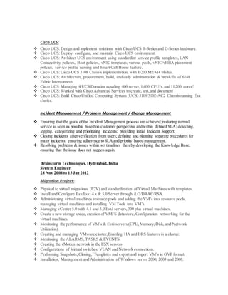 Cisco UCS:
 Cisco UCS: Design and implement solutions with Cisco UCS B-Series and C-Series hardware.
 Cisco UCS: Deploy, configure, and maintain Cisco UCS environment.
 Cisco UCS: Architect UCS environment using standardize service profile templates, LAN
Connectivity policies, Boot policies, vNIC templates, various pools, vNIC/vHBA placement
policies, service profile naming and Smart Call Home feature.
 Cisco UCS: Cisco UCS 5108 Chassis implementation with B200 M2/M4 blades.
 Cisco UCS: Architecture, procurement, build, and daily administration & break/fix of 6248
Fabric Interconnect.
 Cisco UCS: Managing 4 UCS Domains equaling 400 server,1,400 CPU’s,and 11,200 cores!
 Cisco UCS: Worked with Cisco Advanced Services to create,test,and document
 Cisco UCS: Build Cisco Unified Computing System (UCS) 5108/5102-AC2 Chassis running Esx
cluster.
Incident Management / Problem Management / Change Management
 Ensuring that the goals of the Incident Management process are achieved; restoring normal
service as soon as possible based on customer perspective and within defined SLA; detecting,
logging, categorizing and prioritizing incidents; providing initial Incident Support.
 Closing incidents after verification from users; defining and planning separate procedures for
major incidents; ensuring adherence to SLA and priority based management.
 Resolving problems & issues within set timelines thereby developing the Knowledge Base;
ensuring that the issue does not happen again.
Brainstorm Technologies.Hyderabad, India
System Engineer
28 Nov 2008 to 13 Jan 2012
Migration Project:
 Physical to virtual migrations (P2V) and standardization of Virtual Machines with templates.
 Install and Configure Esx/Esxi 4.x & 5.0 Server through iLO/DRAC/RSA.
 Administering virtual machines resource pools and adding the VM’s into resource pools,
managing virtual machines and installing VM Tools into VM’s.
 Managing vCenter 5.0 with 4.1 and 5.0 Esxi servers,300 plus virtual machines.
 Create a new storage space,creation of VMFS data store, Configuration networking for the
virtual machines.
 Monitoring the performance of VM’s & Esxi servers (CPU,Memory,Disk, and Network
Utilization).
 Creating and managing VMware cluster,Enabling HA and DRS features in a cluster.
 Monitoring the ALARMS, TASKS & EVENTS.
 Creating the vMotion network in the ESX servers
 Configurations of Virtual switches, VLAN and Network connections.
 Performing Snapshots, Cloning, Templates and export and import VM’s in OVF format.
 Installation, Management and Administration of Windows server 2000, 2003 and 2008.
 