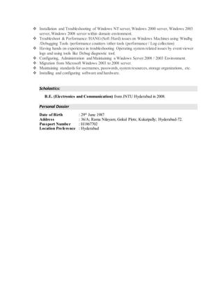  Installation and Troubleshooting of Windows NT server,Windows 2000 server, Windows 2003
server,Windows 2008 server within domain environment.
 Troubleshoot & Performance /HANG(Soft /Hard) issues on Windows Machines using Windbg
/Debugging Tools /performance counters /other tools (performance / Log collection)
 Having hands on experience in troubleshooting Operating system related issues by event viewer
logs and using tools like Debug diagnostic tool.
 Configuring, Administration and Maintaining a Windows Server 2008 / 2003 Environment.
 Migration from Microsoft Windows 2003 to 2008 server.
 Maintaining standards for usernames, passwords,system resources,storage organizations, etc.
 Installing and configuring software and hardware.
Scholastics:
B.E. (Electronics and Communication) from JNTU Hyderabad in 2008.
Personal Dossier
Date of Birth : 29th
June 1987
Address : 36/A; Rama Nilayam; Gokul Plots; Kukatpally; Hyderabad-72.
Passport Number : H1867702
Location Preference : Hyderabad
 