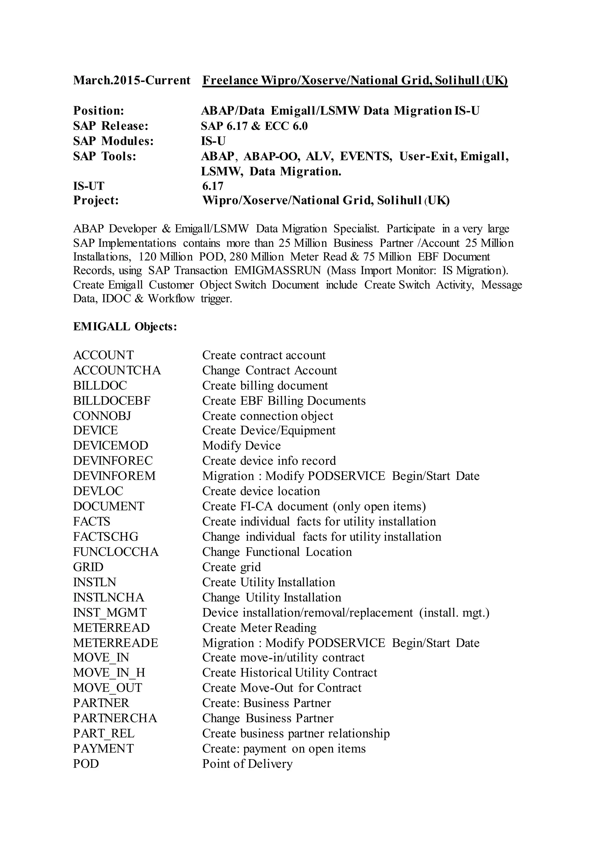 March.2015-Current Freelance Wipro/Xoserve/National Grid, Solihull (UK)
Position: ABAP/Data Emigall/LSMW Data MigrationIS-U
SAP Release: SAP 6.17 & ECC 6.0
SAP Modules: IS-U
SAP Tools: ABAP, ABAP-OO, ALV, EVENTS, User-Exit, Emigall,
LSMW, Data Migration.
IS-UT 6.17
Project: Wipro/Xoserve/National Grid, Solihull (UK)
ABAP Developer & Emigall/LSMW Data Migration Specialist. Participate in a very large
SAP Implementations contains more than 25 Million Business Partner /Account 25 Million
Installations, 120 Million POD, 280 Million Meter Read & 75 Million EBF Document
Records, using SAP Transaction EMIGMASSRUN (Mass Import Monitor: IS Migration).
Create Emigall Customer Object Switch Document include Create Switch Activity, Message
Data, IDOC & Workflow trigger.
EMIGALL Objects:
ACCOUNT Create contract account
ACCOUNTCHA Change Contract Account
BILLDOC Create billing document
BILLDOCEBF Create EBF Billing Documents
CONNOBJ Create connection object
DEVICE Create Device/Equipment
DEVICEMOD Modify Device
DEVINFOREC Create device info record
DEVINFOREM Migration : Modify PODSERVICE Begin/Start Date
DEVLOC Create device location
DOCUMENT Create FI-CA document (only open items)
FACTS Create individual facts for utility installation
FACTSCHG Change individual facts for utility installation
FUNCLOCCHA Change Functional Location
GRID Create grid
INSTLN Create Utility Installation
INSTLNCHA Change Utility Installation
INST_MGMT Device installation/removal/replacement (install. mgt.)
METERREAD Create Meter Reading
METERREADE Migration : Modify PODSERVICE Begin/Start Date
MOVE_IN Create move-in/utility contract
MOVE_IN_H Create Historical Utility Contract
MOVE_OUT Create Move-Out for Contract
PARTNER Create: Business Partner
PARTNERCHA Change Business Partner
PART_REL Create business partner relationship
PAYMENT Create: payment on open items
POD Point of Delivery
 