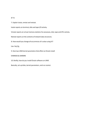 df -lk
7. Explain iostat, vmstat and netstat.
Iostat reports on terminal, disk and tape I/O activity.
Vmstat reports on virtual memory statistics for processes, disk, tape and CPU activity.
Netstat reports on the contents of network data structures.
8. How would you change all occurrences of a value using VI?
Use :%s///g
9. Give two UNIX kernel parameters that effect an Oracle install
SHMMAX & SHMMNI
10. Briefly, how do you install Oracle software on UNIX.
Basically, set up disks, kernel parameters, and run orainst.
 