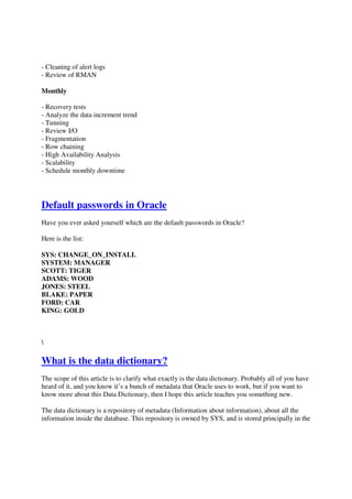 - Cleaning of alert logs
- Review of RMAN
Monthly
- Recovery tests
- Analyze the data increment trend
- Tunning
- Review I/O
- Fragmentation
- Row chaining
- High Availability Analysis
- Scalability
- Schedule monthly downtime
Default passwords in Oracle
Have you ever asked yourself which are the default passwords in Oracle?
Here is the list:
SYS: CHANGE_ON_INSTALL
SYSTEM: MANAGER
SCOTT: TIGER
ADAMS: WOOD
JONES: STEEL
BLAKE: PAPER
FORD: CAR
KING: GOLD

What is the data dictionary?
The scope of this article is to clarify what exactly is the data dictionary. Probably all of you have
heard of it, and you know it’s a bunch of metadata that Oracle uses to work, but if you want to
know more about this Data Dictionary, then I hope this article teaches you something new.
The data dictionary is a repository of metadata (Information about information), about all the
information inside the database. This repository is owned by SYS, and is stored principally in the
 