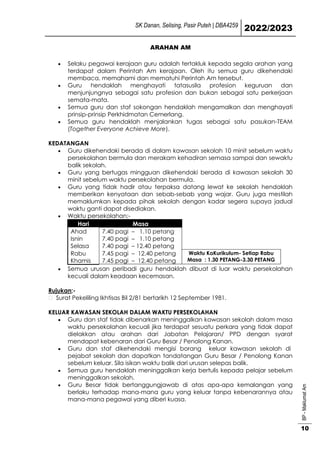 SK Danan, Selising, Pasir Puteh | DBA4259
2022/2023
BP
-
Maklumat
Am
10
ARAHAN AM
 Selaku pegawai kerajaan guru adalah tertakluk kepada segala arahan yang
terdapat dalam Perintah Am kerajaan. Oleh itu semua guru dikehendaki
membaca, memahami dan mematuhi Perintah Am tersebut.
 Guru hendaklah menghayati tatasusila profesion keguruan dan
menjunjungnya sebagai satu profesion dan bukan sebagai satu perkerjaan
semata-mata.
 Semua guru dan staf sokongan hendaklah mengamalkan dan menghayati
prinsip-prinsip Perkhidmatan Cemerlang.
 Semua guru hendaklah menjalankan tugas sebagai satu pasukan-TEAM
(Together Everyone Achieve More).
KEDATANGAN
 Guru dikehendaki berada di dalam kawasan sekolah 10 minit sebelum waktu
persekolahan bermula dan merakam kehadiran semasa sampai dan sewaktu
balik sekolah.
 Guru yang bertugas mingguan dikehendaki berada di kawasan sekolah 30
minit sebelum waktu persekolahan bermula.
 Guru yang tidak hadir atau terpaksa datang lewat ke sekolah hendaklah
memberikan kenyataan dan sebab-sebab yang wajar. Guru juga mestilah
memaklumkan kepada pihak sekolah dengan kadar segera supaya jadual
waktu ganti dapat disediakan.
 Waktu persekolahan;-
Hari Masa
Ahad 7.40 pagi – 1.10 petang
Isnin 7.40 pagi – 1.10 petang
Selasa 7.40 pagi – 12.40 petang
Rabu 7.45 pagi – 12.40 petang Waktu KoKurikulum- Setiap Rabu
Masa : 1.30 PETANG-3.30 PETANG
Khamis 7.45 pagi – 12.40 petang
 Semua urusan peribadi guru hendaklah dibuat di luar waktu persekolahan
kecuali dalam keadaan kecemasan.
Rujukan;-
Surat Pekeliling Ikhtisas Bil 2/81 bertarikh 12 September 1981.
KELUAR KAWASAN SEKOLAH DALAM WAKTU PERSEKOLAHAN
 Guru dan staf tidak dibenarkan meninggalkan kawasan sekolah dalam masa
waktu persekolahan kecuali jika terdapat sesuatu perkara yang tidak dapat
dielakkan atau arahan dari Jabatan Pelajaran/ PPD dengan syarat
mendapat kebenaran dari Guru Besar / Penolong Kanan.
 Guru dan staf dikehendaki mengisi borang keluar kawasan sekolah di
pejabat sekolah dan dapatkan tandatangan Guru Besar / Penolong Kanan
sebelum keluar. Sila isikan waktu balik dari urusan selepas balik.
 Semua guru hendaklah meninggalkan kerja bertulis kepada pelajar sebelum
meninggalkan sekolah.
 Guru Besar tidak bertanggungjawab di atas apa-apa kemalangan yang
berlaku terhadap mana-mana guru yang keluar tanpa kebenarannya atau
mana-mana pegawai yang diberi kuasa.
 