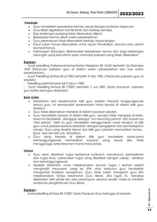SK Danan, Selising, Pasir Puteh | DBA4259
2022/2023
BP
-
Maklumat
Am
11
PAKAIAN
 Guru hendaklah berpakaian kemas, sesuai dengan profesion keguruan.
 Guru lelaki digalakkan bertali leher dan berbaju kemeja.
 Baju berlengan panjang tidak dibenarkan dilipat.
 Berpakaian kemas diluar waktu persekolahan.
 Guru perempuan tidak dibenarkan berbaju tanpa lengan.
 Kasut sukan hanya dibenarkan untuk tujuan Pendidikan Jasmani atau aktiviti
seumpamanya.
 Kakitangan Sokongan dikehendaki berpakaian kemas dan bagi kakitangan
sokongan yang beruniform perlu memakai pakaian yang telah dibekalkan.
Rujukan;-
Surat pekeliling Profesional Kementerian Pelajaran Bil 13/69 bertarikh 26 Disember
1969 (Peraturan pakaian guru di dalam waktu persekolahan dan luar waktu
persekolahan).
Surat Pekeliling Ikhtisas Bil 6/1985 bertarikh 9 Mei 1985 ( Peraturan pakaian guru di
sekolah).
Pekeliling perkhidmatan bil 2 tahun 1985.
Surat Pekeliling Ikhtisas Bil 7/2001 bertarikh 7 Jun 2001 (Garis panduan pakaian
guru ketika bertugas disekolah).
BILIK GURU
 Kebersihan dan keselamatan bilik guru adalah menjadi tanggungjawab
semua guru. Ini termasuklah keselamatan harta benda di dalam bilik guru
tersebut.
 Guru tidak dibenarkan merokok di dalam kawasan sekolah.
 Guru hendaklah berada di dalam bilik guru semasa tidak mengajar di kelas.
Masa ini hendaklah dianggap sebagai ‘non-teaching period’ dan bukannya
‘free period’. Oleh itu guru hendaklah menggunakan masa tersebut di bilik
guru untuk perkara-perkara berkaitan dengan pengajaran dan pembelajaran
sahaja. Guru yang terakhir keluar dari bilik guru perlulah memastikan lampu,
kipas dan lain-lain suis dimatikan.
 Guru yang berada di dalam bilik guru hendaklah sama-sama
bertanggungjawab memastikan suasana yang sesuai dan tidak
mengganggu ketenteraman mana-mana pihak.
TUGAS
 Guru akan diberikan tugas berbentuk kurikulum, kokurikulum, pentadbiran
dan tugas khas. Laksanakan tugas yang diberikan dengan cekap , dedikasi
dan bertanggungjawab.
 Apabila diarahkan untuk melaksanakan sesuatu tugas / arahan seperti
menghadiri mesyuarat, pergi ke JPN, atau berkursus guru hendaklah
mengambil tindakan sewajarnya. Guru tidak boleh mengarah guru lain
melaksanakan tanpa kebenaran Guru Besar. Jika tugas itu terpaksa
dijalankan oleh pihak lain atas persetujuan sesama sendiri, maka ia mestilah
sampai ke pengetahuan Guru Besar.
Rujukan;-
Surat pekeliling Ikhtisas Bil 7/2001 Garis Panduan Guru bertugas di sekolah.
 