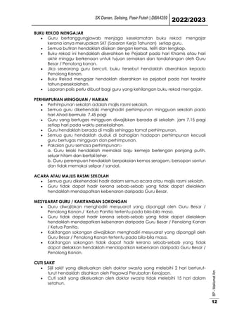 SK Danan, Selising, Pasir Puteh | DBA4259
2022/2023
BP
-
Maklumat
Am
12
BUKU REKOD MENGAJAR
 Guru bertanggungjawab menjaga keselamatan buku rekod mengajar
kerana ianya merupakan SKT (Sasaran Kerja Tahunan) setiap guru.
 Semua butiran hendaklah diisikan dengan kemas, teliti dan lengkap.
 Buku rekod ini hendaklah diserahkan ke Pejabat pada hari Khamis atau hari
akhir minggu berkenaan untuk tujuan semakan dan tandatangan oleh Guru
Besar / Penolong kanan.
 Jika seseorang guru bercuti, buku tersebut hendaklah diserahkan kepada
Penolong Kanan.
 Buku Rekod mengajar hendaklah diserahkan ke pejabat pada hari terakhir
tahun persekolahan.
 Laporan polis perlu dibuat bagi guru yang kehilangan buku rekod mengajar.
PERHIMPUNAN MINGGUAN / HARIAN
 Perhimpunan sekolah adalah majlis rasmi sekolah.
 Semua guru dikehendaki menghadiri perhimpunan mingguan sekolah pada
hari Ahad bermula 7.45 pagi
 Guru yang bertugas mingguan diwajibkan berada di sekolah jam 7.15 pagi
setiap hari pada waktu persekolahan.
 Guru hendaklah berada di majlis sehingga tamat perhimpunan.
 Semua guru hendaklah duduk di bahagian hadapan perhimpunan kecuali
guru bertugas mingguan dan perhimpunan.
 Pakaian guru semasa perhimpunan:-
a. Guru lelaki hendaklah memakai baju kemeja berlengan panjang putih,
seluar hitam dan bertali leher.
b. Guru perempuan hendaklah berpakaian kemas seragam, bersopan santun
dan tidak memakai selipar / sandal.
ACARA ATAU MAJLIS RASMI SEKOLAH
 Semua guru dikehendaki hadir dalam semua acara atau majlis rasmi sekolah.
 Guru tidak dapat hadir kerana sebab-sebab yang tidak dapat dielakkan
hendaklah mendapatkan kebenaran daripada Guru Besar.
MESYUARAT GURU / KAKITANGAN SOKONGAN
 Guru diwajibkan menghadiri mesyuarat yang dipanggil oleh Guru Besar /
Penolong Kanan / Ketua Panitia tertentu pada bila-bila masa.
 Guru tidak dapat hadir kerana sebab-sebab yang tidak dapat dielakkan
hendaklah mendapatkan kebenaran daripada Guru Besar / Penolong Kanan
/ Ketua Panitia.
 Kakitangan sokongan diwajibkan menghadiri mesyuarat yang dipanggil oleh
Guru Besar / Penolong Kanan tertentu pada bila-bila masa.
 Kakitangan sokongan tidak dapat hadir kerana sebab-sebab yang tidak
dapat dielakkan hendaklah mendapatkan kebenaran daripada Guru Besar /
Penolong Kanan.
CUTI SAKIT
 Sijil sakit yang dikeluarkan oleh doktor swasta yang melebihi 2 hari berturut-
turut hendaklah disahkan oleh Pegawai Perubatan Kerajaan.
 Cuti sakit yang dikeluarkan oleh doktor swasta tidak melebihi 15 hari dalam
setahun.
 