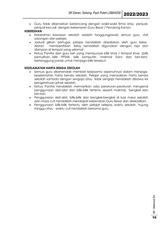 SK Danan, Selising, Pasir Puteh | DBA4259
2022/2023
BP
-
Maklumat
Am
15
 Guru tidak dibenarkan berbincang dengan wakil-wakil firma atau penjual-
penjual kecuali dengan kebenaran Guru Besar / Penolong Kanan.
KEBERSIHAN
 Kebersihan kawasan sekolah adalah tanggungjawab semua guru, staf
sokongan dan pelajar.
 Jadual giliran bertugas pelajar hendaklah disediakan oleh guru kelas.
Alatan membersihkan kelas hendaklah digunakan dengan rapi dan
disimpan di tempat yang selamat.
 Ketua Panitia dan guru lain yang mempunyai bilik khas / tempat khas (bilik
pemulihan, bilik PPSMI, bilik komputer, makmal Sains dan lain-lain)
bertanggung jawab untuk menjaga bilik tersebut.
KESELAMATAN HARTA BENDA SEKOLAH
 Semua guru dikehendaki memberi kerjasama sepenuhnya dalam menjaga
keselamatan harta benda sekolah. Pelajar yang merosakkan harta benda
sekolah samada dengan sengaja atau tidak sengaja hendaklah dibawa ke
pengetahuan pihak sekolah.
 Ketua Panitia hendaklah memastikan ada peraturan-peraturan mengenai
penggunaan alat-alat dan bilik-bilik tertentu seperti makmal, bengkel dan
lain-lain
 Penggunaan alat-alat, bilik-bilik dan bengkel-bengkel di luar masa sekolah
dan masa cuti hendaklah mendapat kebenaran Guru Besar dan direkodkan.
 Penggunaan bilik-bilik tertentu oleh pelajar selepas waktu sekolah, hujung
minggu atau waktu cuti hendaklah bersama guru.
 