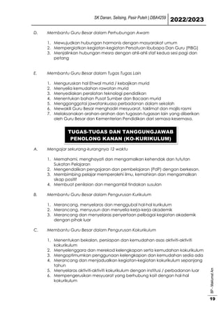 SK Danan, Selising, Pasir Puteh | DBA4259
2022/2023
BP
-
Maklumat
Am
19
D. Membantu Guru Besar dalam Perhubungan Awam
1. Mewujudkan hubungan harmonis dengan masyarakat umum
2. Mempergiatkan kegiatan-kegiatan Persatuan Ibubapa Dan Guru (PIBG)
3. Menjalinkan hubungan mesra dengan ahli-ahli staf kedua sesi pagi dan
petang
E. Membantu Guru Besar dalam Tugas Tugas Lain
1. Menguruskan hal Ehwal murid / kebajikan murid
2. Menyelia kemudahan rawatan murid
3. Menyediakan peralatan teknologi pendidikan
4. Menentukan bahan Pusat Sumber dan Bacaan murid
5. Mengganggotai jawatankuasa perbadanan dalam sekolah
6. Mewakili Guru Besar menghadiri mesyuarat, taklimat dan majlis rasmi
7. Melaksanakan arahan-arahan dan tugasan-tugasan lain yang diberikan
oleh Guru Besar dan Kementerian Pendidikan dari semasa kesemasa.
A. Mengajar sekurang-kurangnya 12 waktu
1. Memahami, menghayati dan mengamalkan kehendak dan tututan
Sukatan Pelajaran
2. Mengendalikan pengajaran dan pembelajaran (PdP) dengan berkesan.
3. Membimbing pelajar memperolehi ilmu, kemahiran dan mengamalkan
sikap positif
4. Membuat penilaian dan mengambil tindakan susulan
B. Membantu Guru Besar dalam Pengurusan Kurikulum
1. Merancang, menyelaras dan menggubal hal-hal kurikulum
2. Merancang, menyusun dan menyelia kerja-kerja akademik
3. Merancang dan menyelaras penyertaan pelbagai kegiatan akademik
dengan pihak luar
C. Membantu Guru Besar dalam Pengurusan Kokurikulum
1. Menentukan bekalan, persiapan dan kemudahan asas aktiviti-aktiviti
kokurikulum
2. Menyelenggara dan merekod kelengkapan serta kemudahan kokurikulum
3. Mengoptimumkan penggunaan kelengkapan dan kemudahan sedia ada
4. Merancang dan menjadualkan kegiatan-kegiatan kokurikulum sepanjang
tahun
5. Menyelaras aktiviti-aktiviti kokurikulum dengan institusi / perbadanan luar
6. Mempengerusikan mesyuarat yang berhubung kait dengan hal-hal
kokurikulum
TUGAS-TUGAS DAN TANGGUNGJAWAB
PENOLONG KANAN (KO-KURIKULUM)
 