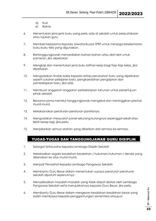 SK Danan, Selising, Pasir Puteh | DBA4259
2022/2023
BP
-
Maklumat
Am
23
d) Kuiz
e) Bahas
6. Menentukan jenis-jenis buku yang perlu ada di sekolah untuk perpustakaan
atau rujukan guru.
7. Memberi kerjasama kepada Jawatankuasa SPBT untuk menjaga keselamatan
buku-buku teks yang digunakan.
8. Bertanggungjawab menyediakan bahan-bahan atau alat-alat untuk
pameran, jika diperlukan
9. Mengkaji dan menentukan jenis buku latihan kerja bagi tiap-tiap kelas, jika
diperlukan
10. Mengadakan tindak balas kepada setiap perubahan baru yang diperlukan
seperti sukatan pelajaran baru, pengkaedahan pengajaran dan
pembelajaran baru, jika ada
11. Membuat anggaran-anggaran perbelanjaan tahunan untuk persertujuan
pihak sekolah
12. Bersama-sama memikul tanggungjawab mengekal dan meninggikan prestasi
murid-murid.
13. Melaksanakan peraturan-peraturan panitianya.
14. Mengadakan mesyuarat panel sekurang-kurangnya sepenggal sekali atau
lebih kerap lagi, jika perlu
15. Menjalankan semua arahan yang diberikan dari semasa ke semasa.
1. Sebagai Setiausaha kepada Lembaga Disiplin Sekolah
2. Merekodkan segala kesalahan-kesalahan / hukuman-hukuman / denda yang
dikenakan ke atas murid-murid.
3. Menjadi Penasihat kepada Lembaga Pengawas Sekolah
4. Membantu Guru Besar dalam menentukan supaya peraturan-peraturan
sekolah dipatuhi sepenuhnya
5. Menyelesaikan masalah-masalah yang tidak dapat diatasi oleh Lembaga
Pengawas Sekolah serta merujukkannya kepada Guru Besar, jika perlu
6. Membantu Guru Besar dalam mengesan kesalahan-kesalahan besar yang
boleh membawa kepada penggantungan sementara ataupun
TUGAS-TUGAS DAN TANGGUNGJAWAB GURU DISIPLIN
 