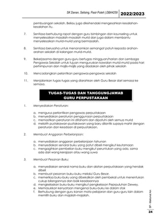 SK Danan, Selising, Pasir Puteh | DBA4259
2022/2023
BP
-
Maklumat
Am
24
pembuangan sekolah. Beliau juga dikehendaki mengesahkan kesalahan-
kesalahan itu.
7. Sentiasa berhubung rapat dengan guru bimbingan dan kaunseling untuk
menyelesaikan masalah-masalah murid dan juga dalam membantu
menyelesaikan murid-murid yang bermasalah.
8. Sentiasa berusaha untuk menanamkan semangat patuh kepada arahan-
arahan sekolah di kalangan murid-murid.
9. Bekerjasama dengan guru-guru bertugas mingguan/harian dan Lembaga
Pengawas Sekolah untuk tujuan menguruskan kawalan murid-murid pada hari
perhimpunan dan majlis-majlis yang diadakan oleh pihak sekolah
10. Mencadangkan pelantikan pengawas-pengawas sekolah
11. Menjalankan tugas-tugas yang diarahkan oleh Guru Besar dari semasa ke
semasa.
1. Menyediakan Peraturan:
a. mengurus perlantikan pengawas perpustakaan
b. menyediakan peraturan penggunaan perpustakaan
c. memastikan peraturan ini difahami dan dipatuhi oleh semua murid
d. melatih pustakawan-pustakawan yang baru dilantik supaya mahir dengan
peraturan dan keadaan di perpustakaan.
2. Membuat Anggaran Perbelanjaan:
a. menyediakan anggaran perbelanjaan tahunan
b. menyediakan senarai buku yang patut dibeli mengikut keutamaan
c. mengagihkan pembelian buku mengikut peruntukan yang ada, sama
ada dari wang kerajaan atau wang suwa
3. Membuat Pesanan Buku:
a. menyediakan senarai nama buku dan alatan perpustakaan yang hendak
dibeli
b. membuat pesanan buku-buku melalui Guru Besar.
c. memeriksa buku-buku yang dibekalkan oleh pembekal untuk menentukan
cukup bilangannya dan baik keadaannya
d. mengkelaskan buku-buku mengikut pengkelasan Peprpuluhan Dewey.
e. Memasukkan kenyataan mengenai buku-buku ke dalam stok
f. Berhubung dengan guru kanan mata pelajaran dan guru-guru lain dalam
memilih buku dan majalah-majalah.
TUGAS-TUGAS DAN TANGGUNGJAWAB
GURU PERPUSTAKAAN
 