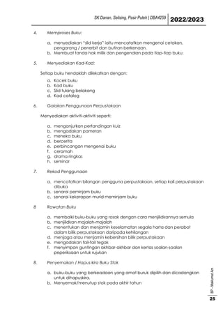 SK Danan, Selising, Pasir Puteh | DBA4259
2022/2023
BP
-
Maklumat
Am
25
4. Memproses Buku:
a. menyediakan “slid kerja” iaitu mencatatkan mengenai cetakan,
pengarang / penerbit dan butiran berkenaan.
b. Membuat tanda hak milik dan pengenalan pada tiap-tiap buku.
5. Menyediakan Kad-Kad:
Setiap buku hendaklah dilekatkan dengan:
a. Kocek buku
b. Kad buku
c. Slid tulang belakang
d. Kad catalog
6. Galakan Penggunaan Perpustakaan
Menyediakan aktiviti-aktiviti seperti:
a. menganjurkan pertandingan kuiz
b. mengadakan pameran
c. meneka buku
d. bercerita
e. perbincangan mengenai buku
f. ceramah
g. drama ringkas
h. seminar
7. Rekod Penggunaan
a. mencatatkan bilangan pengguna perpustakaan, setiap kali perpustakaan
dibuka
b. senarai peminjam buku
c. senarai kekerapan murid meminjam buku
8 Rawatan Buku
a. membaiki buku-buku yang rosak dengan cara menjilidkannya semula
b. menjilidkan majalah-majalah
c. menentukan dan menjamin keselamatan segala harta dan perabot
dalam bilik perpustakaan daripada kehilangan
d. menjaga atau menjamin kebersihan bilik perpustakaan
e. mengadakan fail-fail tegak
f. menyimpan guntingan akhbar-akhbar dan kertas soalan-soalan
peperiksaan untuk rujukan
8. Penyemakan / Hapus kira Buku Stok
a. buku-buku yang berkeadaan yang amat buruk dipilih dan dicadangkan
untuk dihapuskira.
b. Menyemak/menutup stok pada akhir tahun
 