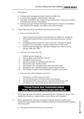 SK Danan, Selising, Pasir Puteh | DBA4259
2022/2023
BP
-
Maklumat
Am
27
7. Pentadbiran
a. menguruskan penggunaan bilik media dan bilik khas
b. merancang anggaran perbelanjaan tahunan
c. menyelia, menasihat dan merancang perkhidmatan yang sesuai melalui
Perkhidmatan Sebaran Pendidikan
d. berhubung rapat dengan Bahagian Perkhidmatan Sebaran Pendidikan
(Ibu Pejabat Dan Negeri) dan agensi lain yang berkaitan
8. Tugas-tugas lain yang diarahkan dari semasa ke semasa.
 Peranan Panitia dan PSS
i. Merancang secara bersama pembangunan fizikal dan akademik.
ii. Menyelaras pembentukan jawatankuasa-jawatankuasa masing-
masing.
iii. Mengkaji prestasi akademik murid-murid dan mengatur langkah-
langkah untuk mengatasi masalah kelemahan murid-murid.
iv. Menentukan penggunaan Alat Bantu Belajar dan Alat Pandang
Dengar (ABB dan APD)
 Peranan Guru Kelas dan PSS
i. Terlibat secara langsung
ii. Mewujudkan sudut bacaan dari PSS
iii. Mengedar buku bacaan
iv. Membuat pinjaman berkelompok dari PSS
v. Menyemak dan merekod data
vi. Menyimpan dan mengemaskini rekod bacaan murid
vii. Mengesah dan menandatangani rekod bacaan murid
viii. Memastikan program NILAM berjalan mengikut rancangan
 Peranan Guru Mata Pelajaran dan PSS
i. Membantu memilih bahan bacaan
ii. Membimbing murid membaca buku-buku fiksyen
iii. Menjalankan PdP yang menjurus kepada pembacaan aktif
iv. Mengesah dan menandatangani rekod bacaan murid
1. Bertanggungjawab menasihati, membimbing dan mengawal susunan dan
perjalanan persatuan supaya benar-benar teratur dan bergerak
2. Bertanggungjawab sebagai penggerak kepada peraturan-peraturan
berkenaan bagi melaksanakan kegiatan-kegiatan yang berfaedah kepada
ahli-ahli seperti:
a. Menganjur/menyertai peraduan-peraduan
TUGAS-TUGAS DAN TANGGUNGJAWAB
GURU PENASIHAT PERSATUAN DAN KELAB
 