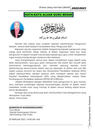 SK Danan, Selising, Pasir Puteh | DBA4259
2022/2023
Buku
Pengurusan
Sekolah
-
Pendahuluan
i
Tahniah dan syabas saya ucapkan kepada Jawatankuasa Pengurusan
Sekolah, kerana telah berjaya menyediakan Buku Pengurusan 2021.
Kejayaan sesuatu organisasi adalah bergantung kepada pengurusan yang
cekap serta komitmen setiap individu di dalam organisasi. Saya kira, buku
pengurusan ini dapat menjadi manual kerja kepada guru-guru untuk menjalankan
tugas masing-masing dengan sempurna dan berkesan.
Saya mengharapkan semua guru dapat menjalankan tugas seperti yang
telah diamanahkan. Guru-guru perlu mempunyai nilai kreatif dan inovatif serta
benar-benar bertanggunjawab dan memberi peluang kepada murid
berkecimpung seluas-luasnya dalam apa jua lapangan di dalam dan luar bilik
darjah supaya amanah ibu bapa dan Kementerian Pendidikan Malaysia (KPM)
dapat disempurnakan dengan jayanya serta menepati aspirasi dan hasrat
Falsafah Pendidikan Kebangsaan (FPK) yang diterjemahkan melalui Pelan
Pembangunan Pendidikan Malaysia (PPPM) 2013-2025 kini.
Adalah diharapkan dengan diterbitkan buku pengurusan ini, guru mampu
terus memberi sumbangan kepada kecemerlangan sekolah di dalam hasrat
melahirkan modal insan yang mantap di dalam semua bidang dapat benar-
benar direalisasikan.
Semoga apa yang dirancang akan membuahkan hasil sebagaimana yang
diharapkan, Insya Allah.
Sekian, Terima kasih,
……………………......................................
(NURMIZAN BT MUSNEH@MUSANNEF)
Guru Besar,
Sekolah Kebangsaan Danan,
16810 Selising, Pasir Puteh
20 FEBRUARI 2022 / 18 REJAB 1443
KATA-KATA ALUAN GURU BESAR
 