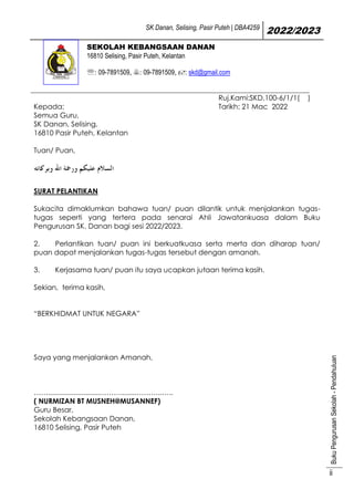 SK Danan, Selising, Pasir Puteh | DBA4259
2022/2023
Buku
Pengurusan
Sekolah
-
Pendahuluan
ii
SEKOLAH KEBANGSAAN DANAN
16810 Selising, Pasir Puteh, Kelantan
: 09-7891509, : 09-7891509, : skd@gmail.com
Kepada:
Semua Guru,
SK Danan, Selising,
16810 Pasir Puteh, Kelantan
Ruj.Kami:SKD.100-6/1/1( )
Tarikh: 21 Mac 2022
Tuan/ Puan,
SURAT PELANTIKAN
Sukacita dimaklumkan bahawa tuan/ puan dilantik untuk menjalankan tugas-
tugas seperti yang tertera pada senarai Ahli Jawatankuasa dalam Buku
Pengurusan SK. Danan bagi sesi 2022/2023.
2. Perlantikan tuan/ puan ini berkuatkuasa serta merta dan diharap tuan/
puan dapat menjalankan tugas-tugas tersebut dengan amanah.
3. Kerjasama tuan/ puan itu saya ucapkan jutaan terima kasih.
Sekian, terima kasih,
“BERKHIDMAT UNTUK NEGARA”
Saya yang menjalankan Amanah,
……..........................………........………..…..
( NURMIZAN BT MUSNEH@MUSANNEF)
Guru Besar,
Sekolah Kebangsaan Danan,
16810 Selising, Pasir Puteh
 