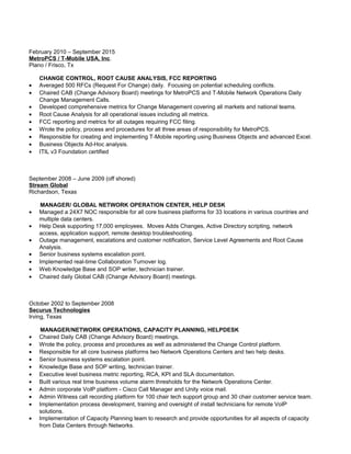 February 2010 – September 2015
MetroPCS / T-Mobile USA, Inc.
Plano / Frisco, Tx
CHANGE CONTROL, ROOT CAUSE ANALYSIS, FCC REPORTING
• Averaged 500 RFCs (Request For Change) daily. Focusing on potential scheduling conflicts.
• Chaired CAB (Change Advisory Board) meetings for MetroPCS and T-Mobile Network Operations Daily
Change Management Calls.
• Developed comprehensive metrics for Change Management covering all markets and national teams.
• Root Cause Analysis for all operational issues including all metrics.
• FCC reporting and metrics for all outages requiring FCC filing.
• Wrote the policy, process and procedures for all three areas of responsibility for MetroPCS.
• Responsible for creating and implementing T-Mobile reporting using Business Objects and advanced Excel.
• Business Objects Ad-Hoc analysis.
• ITIL v3 Foundation certified
September 2008 – June 2009 (off shored)
Stream Global
Richardson, Texas
MANAGER/ GLOBAL NETWORK OPERATION CENTER, HELP DESK
• Managed a 24X7 NOC responsible for all core business platforms for 33 locations in various countries and
multiple data centers.
• Help Desk supporting 17,000 employees. Moves Adds Changes, Active Directory scripting, network
access, application support, remote desktop troubleshooting.
• Outage management, escalations and customer notification, Service Level Agreements and Root Cause
Analysis.
• Senior business systems escalation point.
• Implemented real-time Collaboration Turnover log.
• Web Knowledge Base and SOP writer, technician trainer.
• Chaired daily Global CAB (Change Advisory Board) meetings.
October 2002 to September 2008
Securus Technologies
Irving, Texas
MANAGER/NETWORK OPERATIONS, CAPACITY PLANNING, HELPDESK
• Chaired Daily CAB (Change Advisory Board) meetings.
• Wrote the policy, process and procedures as well as administered the Change Control platform.
• Responsible for all core business platforms two Network Operations Centers and two help desks.
• Senior business systems escalation point.
• Knowledge Base and SOP writing, technician trainer.
• Executive level business metric reporting, RCA, KPI and SLA documentation.
• Built various real time business volume alarm thresholds for the Network Operations Center.
• Admin corporate VoIP platform - Cisco Call Manager and Unity voice mail.
• Admin Witness call recording platform for 100 chair tech support group and 30 chair customer service team.
• Implementation process development, training and oversight of install technicians for remote VoIP
solutions.
• Implementation of Capacity Planning team to research and provide opportunities for all aspects of capacity
from Data Centers through Networks.
 