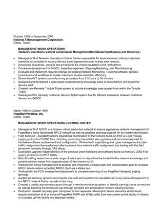 October 1999 to September 2002
National Telemanagement Corporation
Dallas, Texas
MANAGER/NETWORK OPERATIONS -
(Network Operations Control Center/Asset Management/Manufacturing/Shipping and Receiving)
• Managed a 24x7 Network Operations Control Center responsible for several mission critical production
networks accountable to varying Service Level Agreements over a wide area network.
• Developed all policies, process and procedures for critical escalations and notifications.
• Procedure development for NOCC, Asset Management, Shipping/Receiving, and Manufacturing.
• Evaluate and implement required change on existing Network Monitoring, Ticketing software, policies,
procedures and workflows to create maximum trouble resolution efficiency.
• Streamlined NT systems manufacturing processes from 2.5 hours to 30 minutes.
• Designed and developed a web based troubleshooting knowledge base to assist NOCC and Customer
Service staff.
• Created new Remedy Trouble Ticket system to include knowledge base access from within the Trouble
Ticket.
• Redesigned the Remedy Customer Service Ticket system flow for efficient escalation between Customer
Service and NOCC.
March 1996 to October 1999
PageMart Wireless, Inc.
Dallas, Texas
MANAGER/NETWORK OPERATIONS CONTROL CENTER
• Managed a 24x7 NOCC in a mission critical production network to ensure aggressive network management of
PageMart’s entire Nationwide NPCS network as well as provided technical support for our market technicians.
• Field build-out - Assisted Network Operations coordination of the Network build-out from a C-net Pocsag
paging protocol to C-2000 Flex, including performing transmitter site upgrades and personnel required for
hardware/software replacement and configuration. Worked with engineering and upper management to plan
traffic realignment then performed after business hour network traffic realignment and testing with the field
personnel remotely through RAS dialup.
• Duplicated upgrade responsibilities of the previous years hardware and software build-out from a C-2000 Flex
paging protocol to C-2010 Reflex.
• Rebuilt staffing levels from a wide range of talent sets to help offset the limited Reflex network knowledge and
positive attrition losses from approximately 12 technicians to 30.
• Worked with Senior Management to develop and implement a career path and compensation plan to increase
NOCC tenure versus accepting NOCC churn as a status quo.
• Worked with the PCS development department to complete alarming of our PageMart designed paging
terminal.
• Audited all alarming systems and rewrote rule sets and qualifiers for escalation on every piece of equipment in
the NPCS network that is capable of alarming.
• Created a quality assurance program through a remote monitoring system to identify training course corrections
as well as ensuring the technicians go through constant and progressive network training courses.
• Worked on disaster recovery plan comprised of four separate catastrophic failure scenarios which would
require redirection of all or some of PageMart TNPP and WMtp traffic from the current up-link facility in Atlanta
to a backup up-link facility and separate vendor.
 