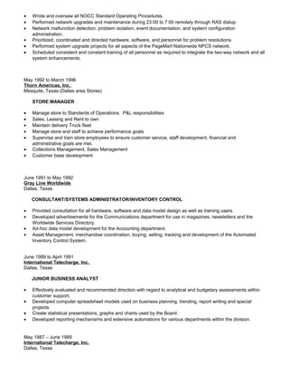 • Wrote and oversaw all NOCC Standard Operating Procedures.
• Performed network upgrades and maintenance during 23:00 to 7:00 remotely through RAS dialup.
• Network malfunction detection, problem isolation, event documentation, and system configuration
administration.
• Prioritized, coordinated and directed hardware, software, and personnel for problem resolutions.
• Performed system upgrade projects for all aspects of the PageMart Nationwide NPCS network.
• Scheduled consistent and constant training of all personnel as required to integrate the two-way network and all
system enhancements.
May 1992 to March 1996
Thorn Americas, Inc.
Mesquite, Texas (Dallas area Stores)
STORE MANAGER
• Manage store to Standards of Operations. P&L responsibilities
• Sales, Leasing and Rent to own
• Maintain delivery Truck fleet
• Manage store and staff to achieve performance goals
• Supervise and train store employees to ensure customer service, staff development, financial and
administrative goals are met.
• Collections Management, Sales Management
• Customer base development
June 1991 to May 1992
Gray Line Worldwide
Dallas, Texas
CONSULTANT/SYSTEMS ADMINISTRATOR/INVENTORY CONTROL
• Provided consultation for all hardware, software and data model design as well as training users.
• Developed advertisements for the Communications department for use in magazines, newsletters and the
Worldwide Services Directory.
• Ad-hoc data model development for the Accounting department.
• Asset Management, merchandise coordination, buying, selling, tracking and development of the Automated
Inventory Control System.
June 1989 to April 1991
International Telecharge, Inc.
Dallas, Texas
JUNIOR BUSINESS ANALYST
• Effectively evaluated and recommended direction with regard to analytical and budgetary assessments within
customer support.
• Developed computer spreadsheet models used on business planning, trending, report writing and special
projects.
• Create statistical presentations, graphs and charts used by the Board.
• Developed reporting mechanisms and extensive automations for various departments within the division.
May 1987 – June 1989
International Telecharge, Inc.
Dallas, Texas
 