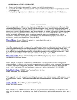FORCE ADMINISTRATION COORDINATOR
• Measure and forecast employee staffing levels to meet call volume expectations.
• Developed Lotus staffing integration system to compare real time staff spread over 4 separate quads against
volume predictions.
• Developed reporting mechanisms and extensive automations for various departments within the division.
Linkedin Recommendations
“John has reported to me at Stream since September of 2008. From the moment he took over as Manager of our
Global Network Operations Center he has had an extremely positive impact. John’s professionalism and people
management skills are top notch. No matter the problem, John has worked tirelessly to find the best solution for all
stakeholders involved. His communications skills are excellent and his ability to train his team to follow through with
new processes in a very dynamic environment have been impressive. John’s analytical skills utilizing Excel are
without parallel and he uses these talents to manage his team to clearly communicated metrics. I highly
recommend John for any IT Management position he may seek. With John managing any aspect of your IT
environment you will not be disappointed.” March 31, 2009
Michael Sieve , Director of Global IT Operations , Stream Global Services, Inc.
managed John at Stream International
“John Elza was instrumental in the support of my employees and customers nationwide. He always took the time to
understand the issues and would recommend a solution that would save the company time and money while
improving the service delivery. John developed and managed an implementation support solution that enabled us
to successfully complete an installation for one of our largest customers on time and under budget. He is a team
player who can always be counted on to execute and deliver with quality.” April 2, 2009
Michael J. Boutin , Director Field Service Operations & Solution Engineering , Securus Technologies Inc
managed John indirectly at Securus
“John's ability to develop team members along with a "common sense" approach to problem solving provide
organizations with the ability to mold a focused, competent team with the ability to "get things done." John's sense
of urgency and problem solving ability along with a "hands on" management style and grasp of technical data
ensure that he and his team fully resolve escalations and ensure customer satisfaction.” March 31, 2009
Patty Gluck-Schulz , NOCCST Mgr , PageMart/Weblink Wireless
worked directly with John at PageMart
“John is great to work with, very positive and intelligent. John pays close attention to detail and finds creative ways
to solve problems, keeping a close eye on the network with future enhancements and planning in mind.” May 1,
2008
Adam Edwards , Product Manager , Securus Technologies
worked with John at Securus
“John is hard working and detailed oriented Manager. John promotes team work. During the time I worked with
John, all of our projects were completed on time, due to his hard work and good project management skills.” April 4,
2009
 