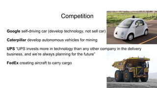 Competition
Google self-driving car (develop technology, not sell car)
Caterpillar develop autonomous vehicles for mining
UPS “UPS invests more in technology than any other company in the delivery
business, and we’re always planning for the future”
FedEx creating aircraft to carry cargo
 