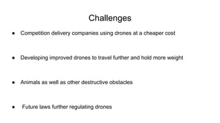 Challenges
● Competition delivery companies using drones at a cheaper cost
● Developing improved drones to travel further and hold more weight
● Animals as well as other destructive obstacles
● Future laws further regulating drones
 