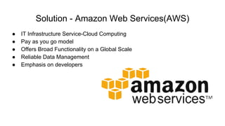 Solution - Amazon Web Services(AWS)
● IT Infrastructure Service-Cloud Computing
● Pay as you go model
● Offers Broad Functionality on a Global Scale
● Reliable Data Management
● Emphasis on developers
 