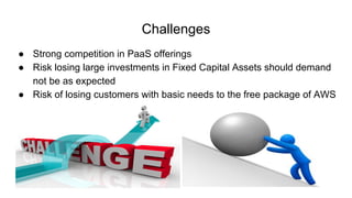 Challenges
● Strong competition in PaaS offerings
● Risk losing large investments in Fixed Capital Assets should demand
not be as expected
● Risk of losing customers with basic needs to the free package of AWS
 