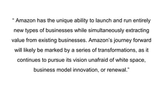 “ Amazon has the unique ability to launch and run entirely
new types of businesses while simultaneously extracting
value from existing businesses. Amazon’s journey forward
will likely be marked by a series of transformations, as it
continues to pursue its vision unafraid of white space,
business model innovation, or renewal.”
 