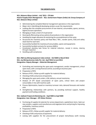 THE GROWTH PATH
M/s. Balasore Alloys Limited. : July’ 2013 – Till date
Head of Supply Chain Management - M/s. Gontermann Peipers (India) Ltd. Group Company of
M/s. Balasore Alloys Limited
 Administering the complete Material management operations in the organization.
 Major role in identifying & developing vendors as per the requirements
 Looking after the complete procurement of raw material, consumables, spares, services,
logistics & store operations.
 Managing as head, a team of 13 personnel
 Devising & effectuating various policies & procedures in the organization
 Handling the target allocation & monitoring the accomplishment of the same
 Structured the inventory policy and fixed Max / Min., reorder points, EOQ and safety
stock level for each item.
 Successfully handled the inventory of consumables, spares and equipments
 Successfully handled contracts for services (AMCs)
 Constituted standing task forces for material collection, receipt in stores, clearing
through inspection
 Handling audit compliances
M/s. P&H Joy Mining Equipment India Limited. : Oct’2009 to March’2012
M/s. Joy Mining Services India Pvt. Ltd.: April’2012 to June’2013
Designation: Deputy Manager – Materials Management
 Controlling and maintaining the spare parts management, vendor management, critical
spare stock, with a strong financial control, according to business plan.
 Preparation of RFX.
 Release of PO’s, follow-up with supplier for material delivery.
 Checking of bills and process of payments.
 Managing the spare parts orders, LCM, delivery, annual inventories.
 Analysis of CPT based consumption of spare parts, critical items and project
consumables in line with machine audit.
 Process Optimization, based on inventory turnover ratio, demand forecasts and market
area.
 Strengthening relationships with partners, by providing technical support, healthy
payment and funding conditions.
M/s. Subhash Projects & Marketing Ltd. : Sept’2005 to Sept’2009
Designation: Asst. Manager - EPC Water Division
 Purchasing of supplies & materials for service department, capital/store items. Seek out
new vendors, suppliers and manufactures and negotiate terms and pricing for improving
profitability, inventory control.
 Preparation of RFX.
 Release of PO’s, follow-up with supplier for material delivery.
 Checking of bills and process of payments.
 Liaising with suppliers for the procurement of project items/heavy earth moving
3
 