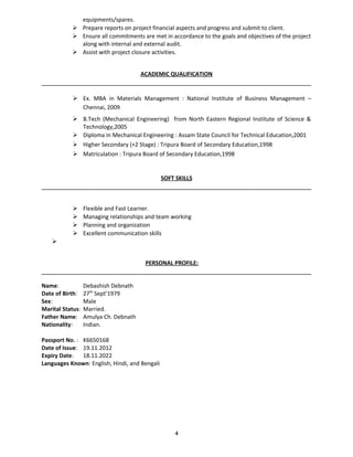 equipments/spares.
 Prepare reports on project financial aspects and progress and submit to client.
 Ensure all commitments are met in accordance to the goals and objectives of the project
along with internal and external audit.
 Assist with project closure activities.
ACADEMIC QUALIFICATION
 Ex. MBA in Materials Management : National Institute of Business Management –
Chennai, 2009
 B.Tech (Mechanical Engineering) from North Eastern Regional Institute of Science &
Technology,2005
 Diploma in Mechanical Engineering : Assam State Council for Technical Education,2001
 Higher Secondary (+2 Stage) : Tripura Board of Secondary Education,1998
 Matriculation : Tripura Board of Secondary Education,1998
SOFT SKILLS
 Flexible and Fast Learner.
 Managing relationships and team working
 Planning and organization
 Excellent communication skills

PERSONAL PROFILE:
Name: Debashish Debnath
Date of Birth: 27th
Sept’1979
Sex: Male
Marital Status: Married.
Father Name: Amulya Ch. Debnath
Nationality: Indian.
Passport No. : K6650168
Date of Issue: 19.11.2012
Expiry Date: 18.11.2022
Languages Known: English, Hindi, and Bengali
4
 