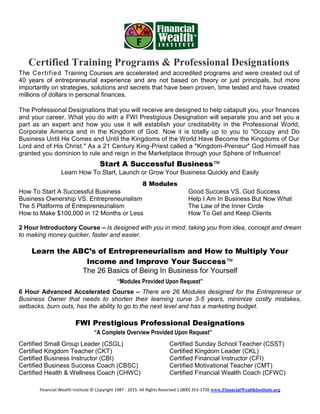 Financial Wealth Institute © Copyright 1987 - 2015. All Rights Reserved 1 (800) 353-1726 www.FinancialWealthInstitute.org
Certified Training Programs & Professional Designations
The Certified Training Courses are accelerated and accredited programs and were created out of
40 years of entrepreneurial experience and are not based on theory or just principals, but more
importantly on strategies, solutions and secrets that have been proven, time tested and have created
millions of dollars in personal finances.
The Professional Designations that you will receive are designed to help catapult you, your finances
and your career. What you do with a FWI Prestigious Designation will separate you and set you a
part as an expert and how you use it will establish your creditability in the Professional World,
Corporate America and in the Kingdom of God. Now it is totally up to you to "Occupy and Do
Business Until He Comes and Until the Kingdoms of the World Have Become the Kingdoms of Our
Lord and of His Christ." As a 21 Century King-Priest called a "Kingdom-Preneur" God Himself has
granted you dominion to rule and reign in the Marketplace through your Sphere of Influence!
Start A Successful Business™
Learn How To Start, Launch or Grow Your Business Quickly and Easily
8 Modules
How To Start A Successful Business Good Success VS. God Success
Business Ownership VS. Entrepreneurialism Help I Am In Business But Now What
The 5 Platforms of Entrepreneurialism The Law of the Inner Circle
How to Make $100,000 in 12 Months or Less How To Get and Keep Clients
2 Hour Introductory Course – Is designed with you in mind, taking you from idea, concept and dream
to making money quicker, faster and easier.
Learn the ABC’s of Entrepreneurialism and How to Multiply Your
Income and Improve Your Success™
The 26 Basics of Being In Business for Yourself
“Modules Provided Upon Request”
6 Hour Advanced Accelerated Course – There are 26 Modules designed for the Entrepreneur or
Business Owner that needs to shorten their learning curve 3-5 years, minimize costly mistakes,
setbacks, burn outs, has the ability to go to the next level and has a marketing budget.
FWI Prestigious Professional Designations
“A Complete Overview Provided Upon Request”
Certified Small Group Leader (CSGL) Certified Sunday School Teacher (CSST)
Certified Kingdom Teacher (CKT) Certified Kingdom Leader (CKL)
Certified Business Instructor (CBI) Certified Financial Instructor (CFI)
Certified Business Success Coach (CBSC) Certified Motivational Teacher (CMT)
Certified Health & Wellness Coach (CHWC) Certified Financial Wealth Coach (CFWC)
 