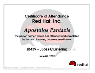 Certiﬁcate of Attendance
Red Hat, Inc.
Apostolos Pantazis
The person named above has attended and completed
the technical training course named below:
JB439 - JBoss Clustering
June 01, 2009
Copyright 2003 Red Hat, Inc. All rights reserved. Red Hat is a registered trademark of Red Hat, Inc. Linux is a registered trademark of Linus Torvalds.
 
