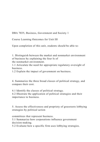 DBA 7035, Business, Government and Society 1
Course Learning Outcomes for Unit III
Upon completion of this unit, students should be able to:
1. Distinguish between the market and nonmarket environment
of business by explaining the four Is of
the nonmarket environment.
1.1 Articulate the need for appropriate regulatory oversight of
business.
1.2 Explain the impact of government on business.
4. Summarize the three broad classes of political strategy, and
compare their cost.
4.1 Identify the classes of political strategy.
4.2 Illustrate the application of political strategies and their
importance to business.
5. Assess the effectiveness and propriety of grassroots lobbying
strategies by political action
committees that represent business.
5.1 Summarize how corporations influence government
decision-making.
5.2 Evaluate how a specific firm uses lobbying strategies.
 