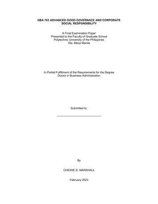 DBA 703 ADVANCED GOOD GOVERNACE AND CORPORATE
SOCIAL RESPONSIBILITY
A Final Examination Paper
Presented to the Faculty of Graduate School
Polytechnic University of the Philippines
Sta. Mesa Manila
In Partial Fulfillment of the Requirements for the Degree
Doctor in Business Administration
Submitted to:
____________________________
By
CHICKIE D. MARSHALL
February 2023
 