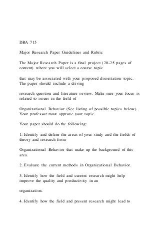 DBA 715
Major Research Paper Guidelines and Rubric
The Major Research Paper is a final project (20-25 pages of
content) where you will select a course topic
that may be associated with your proposed dissertation topic.
The paper should include a driving
research question and literature review. Make sure your focus is
related to issues in the field of
Organizational Behavior (See listing of possible topics below).
Your professor must approve your topic.
Your paper should do the following:
1. Identify and define the areas of your study and the fields of
theory and research from
Organizational Behavior that make up the background of this
area.
2. Evaluate the current methods in Organizational Behavior.
3. Identify how the field and current research might help
improve the quality and productivity in an
organization.
4. Identify how the field and present research might lead to
 