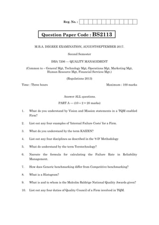 Reg. No. :
M.B.A. DEGREE EXAMINATION, AUGUST/SEPTEMBER 2017.
Second Semester
DBA 7206 — QUALITY MANAGEMENT
(Common to – General Mgt, Technology Mgt, Operations Mgt, Marketing Mgt,
Human Resource Mgt, Financial Services Mgt.)
(Regulations 2013)
Time : Three hours Maximum : 100 marks
Answer ALL questions.
PART A — (10  2 = 20 marks)
1. What do you understand by Vision and Mission statements in a TQM enabled
Firm?
2. List out any four examples of ‘Internal Failure Costs’ for a Firm.
3. What do you understand by the term KAIZEN?
4. List out any four disciplines as described in the ‘8 D’ Methodology
5. What do understand by the term Terotechnology?
6. Narrate the formula for calculating the Failure Rate in Reliability
Management.
7. How does Generic benchmarking differ from Competitive benchmarking?
8. What is a Histogram?
9. What is and to whom is the Malcolm Baldrige National Quality Awards given?
10. List out any four duties of Quality Council of a Firm involved in TQM.
Question Paper Code : BS2113
 