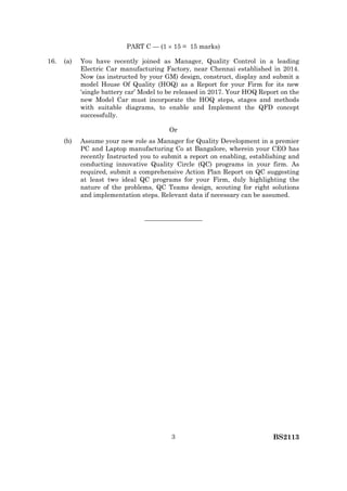 BS21133
PART C — (1  15 = 15 marks)
16. (a) You have recently joined as Manager, Quality Control in a leading
Electric Car manufacturing Factory, near Chennai established in 2014.
Now (as instructed by your GM) design, construct, display and submit a
model House Of Quality (HOQ) as a Report for your Firm for its new
‘single battery car’ Model to be released in 2017. Your HOQ Report on the
new Model Car must incorporate the HOQ steps, stages and methods
with suitable diagrams, to enable and Implement the QFD concept
successfully.
Or
(b) Assume your new role as Manager for Quality Development in a premier
PC and Laptop manufacturing Co at Bangalore, wherein your CEO has
recently Instructed you to submit a report on enabling, establishing and
conducting innovative Quality Circle (QC) programs in your firm. As
required, submit a comprehensive Action Plan Report on QC suggesting
at least two ideal QC programs for your Firm, duly highlighting the
nature of the problems, QC Teams design, scouting for right solutions
and implementation steps. Relevant data if necessary can be assumed.
—————————
 