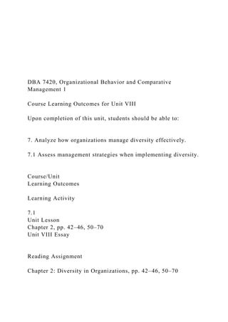 DBA 7420, Organizational Behavior and Comparative
Management 1
Course Learning Outcomes for Unit VIII
Upon completion of this unit, students should be able to:
7. Analyze how organizations manage diversity effectively.
7.1 Assess management strategies when implementing diversity.
Course/Unit
Learning Outcomes
Learning Activity
7.1
Unit Lesson
Chapter 2, pp. 42–46, 50–70
Unit VIII Essay
Reading Assignment
Chapter 2: Diversity in Organizations, pp. 42–46, 50–70
 