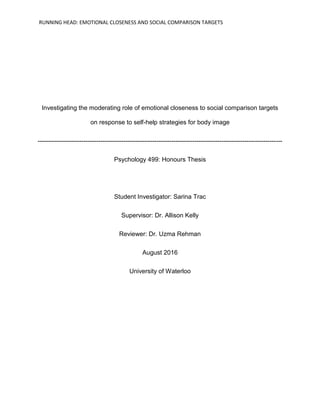 RUNNING HEAD: EMOTIONAL CLOSENESS AND SOCIAL COMPARISON TARGETS
Investigating the moderating role of emotional closeness to social comparison targets
on response to self-help strategies for body image
---------------------------------------------------------------------------------------------------------------------
Psychology 499: Honours Thesis
Student Investigator: Sarina Trac
Supervisor: Dr. Allison Kelly
Reviewer: Dr. Uzma Rehman
August 2016
University of Waterloo
 