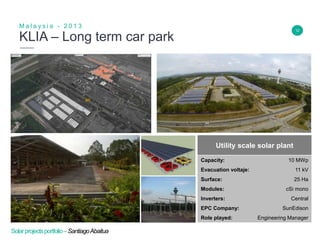 12
KLIA – Long term car park
M a l a y s i a - 2 0 1 3
Insert Header Info
Utility scale solar plant
Capacity: 10 MWp
Evacuation voltaje: 11 kV
Surface: 25 Ha
Modules: cSi mono
Inverters: Central
EPC Company: SunEdison
Role played: Engineering Manager
Solarprojectsportfolio–SantiagoAbaitua
 