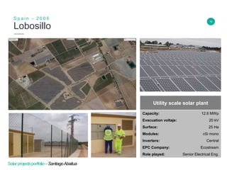 16
Lobosillo
S p a i n - 2 0 0 6
Insert Header Info
Utility scale solar plant
Capacity: 12.6 MWp
Evacuation voltaje: 20 kV
Surface: 25 Ha
Modules: cSi mono
Inverters: Central
EPC Company: Ecostream
Role played: Senior Electrical Eng.
Solarprojectsportfolio–SantiagoAbaitua
 