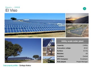 18
El Viso
S p a i n - 2 0 0 8
Insert Header Info
Utility scale solar plant
Capacity: 2 MWp
Evacuation voltaje: 20 kV
Surface: 4.5 Ha
Modules: cSi
Inverters: Central
EPC Company: Ecostream
Role played: Project Manager
Solarprojectsportfolio–SantiagoAbaitua
 