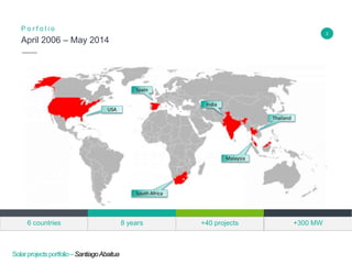 2
April 2006 – May 2014
P o r f o l i o
Insert Header Info
Solarprojectsportfolio–SantiagoAbaitua
Spain
USA
South Africa
India
Thailand
Malaysia
Insert Header Info
+40 projects6 countries 8 years +300 MW
 