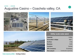 20
Augustine Casino – Coachela valley, CA
U S A - 2 0 0 8
Insert Header Info
Utility scale solar plant
Capacity: 1 MWp
Evacuation voltaje: 480 V
Surface: 2 Ha
Modules: CdTe
Inverters: Central
EPC Company: Ecostream
Role played: Construction supervisor
Solarprojectsportfolio–SantiagoAbaitua
 