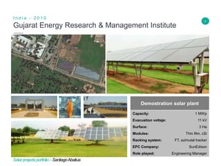 4
Gujarat Energy Research & Management Institute
I n d i a - 2 0 1 0
Insert Header Info
Demostration solar plant
Capacity: 1 MWp
Evacuation voltaje: 11 kV
Surface: 3 Ha
Modules: Thin film, cSi
Racking system: FT, azimutal tracker
EPC Company: SunEdison
Role played: Engineering Manager
Solarprojectsportfolio–SantiagoAbaitua
 