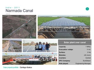 5
Narmada Canal
I n d i a - 2 0 1 1
Insert Header Info
Solar plant over canal
Capacity: 1 MWp
Evacuation voltaje: 11 kV
Surface: 2 Ha
Modules: cSi mono
Inverters: Central
EPC Company: SunEdison
Role played: Engineering Manager
Solarprojectsportfolio–SantiagoAbaitua
 