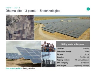6
Dhama site – 3 plants – 5 technologies
I n d i a - 2 0 1 1
Insert Header Info
Utility scale solar plant
Capacity: 20 MWp
Evacuation voltaje: 66 kV
Surface: 60 Ha
Modules: Thin film, cSi
Racking system: FT, azimutal tracker
EPC Company: SunEdison
Role played: Engineering Manager
Solarprojectsportfolio–SantiagoAbaitua
 