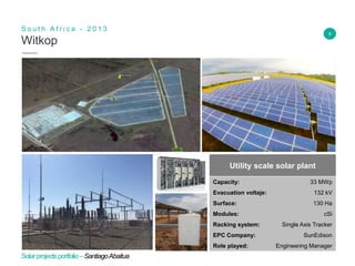 8
Witkop
S o u t h A f r i c a - 2 0 1 3
Insert Header Info
Utility scale solar plant
Capacity: 33 MWp
Evacuation voltaje: 132 kV
Surface: 130 Ha
Modules: cSi
Racking system: Single Axis Tracker
EPC Company: SunEdison
Role played: Engineering Manager
Solarprojectsportfolio–SantiagoAbaitua
 