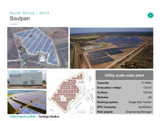 9
Soutpan
S o u t h A f r i c a - 2 0 1 3
Insert Header Info
Utility scale solar plant
Capacity: 31 MWp
Evacuation voltaje: 132 kV
Surface: 125 Ha
Modules: cSi
Racking system: Single Axis Tracker
EPC Company: SunEdison
Role played: Engineering Manager
Solarprojectsportfolio–SantiagoAbaitua
 