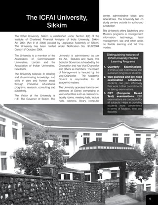 1
The University is a member of the
Association of Commonwealth
Universities, London and the
Association of Indian Universities,
New Delhi.
The University believes in creating
and disseminating knowledge and
skills in core and frontier areas
through innovative educational
programs, research, consulting and
publishing.
The Visitor of the University is
H.E. The Governor of Sikkim. The
University is administered as per
the Act, Statutes and Rules. The
Board of Governors is headed by the
Chancellor and has Vice-Chancellor
and others as members. The Board
of Management is headed by the
Vice-Chancellor. The Academic
Council is responsible for all
academic matters.
The University operates from its own
premises at Sichey comprising of
various facilities such as classrooms,
faculty rooms, meeting halls, lecture
halls, cafeteria, library, computer
The ICFAI University,
Sikkim
center, administrative block and
laboratories. The University has no
study centers outside its authorized
jurisdiction.
The University offers Bachelors and
Masters programs in management,
information technology, hotel
management, law and other areas
on flexible learning and full time
modes.
Distinguishing features of
ICFAI University Flexible
Learning Programs
1.	Quarterly Examinations:
4 times a year. Continuous and
sustained progress of students.
2.	 Well-planned and pre-fixed
examination schedules:
students can plan effectively
their work / other commitments
for taking examinations.
3.	CBT (Computer Based
Test) examinations: CBT
examinations are conducted for
all subjects. Helps in providing
students more convenience
in terms of location, time and
flexibility.
The ICFAI University, Sikkim is established under Section 4(2) of the
Institute of Chartered Financial Analysts of India University, Sikkim
Act 2004 (Act 9 of 2004) passed by Legislative Assembly of Sikkim.
The University has been notified under Notification No. 9/LD/2004
Dated 15th
October, 2004.
1
 