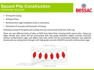 Secant Pile Construction
OPERATIONAL SEQUENCE
• Driving the Casing;
• Drilling of Piles;
• Reinforcement cage installation (only in male piles);
• Placement of concrete and Extraction of Casing.
Following casting of the guide wall a piling mat was constructed inside the shaft ring.
There are two different kinds of piles in SCPX Kure West River Crossing Shaft secant piles. These are
30pcs female piles which will be constructed with low grade bentonite added concrete (C12/15),
without reinforcement cage; and 30pcs male piles which will be constructed between two adjacent
female piles by cutting them through, with high grade concrete (C30/37) and with reinforcement cage.
 